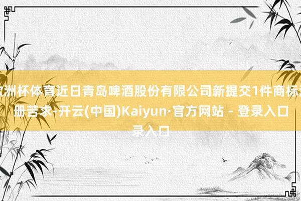 欧洲杯体育近日青岛啤酒股份有限公司新提交1件商标注册苦求-开云(中国)Kaiyun·官方网站 - 登录入口
