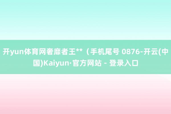 开yun体育网奢靡者王**（手机尾号 0876-开云(中国)Kaiyun·官方网站 - 登录入口