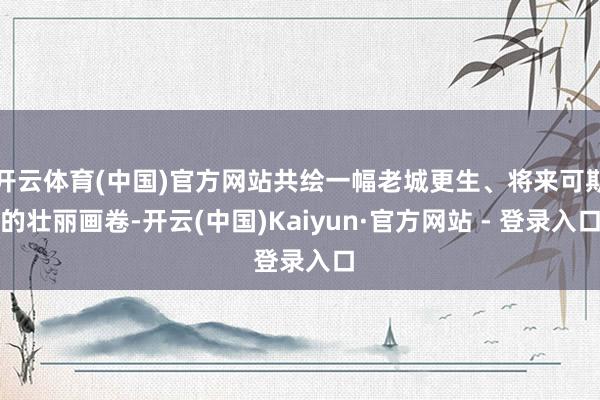 开云体育(中国)官方网站共绘一幅老城更生、将来可期的壮丽画卷-开云(中国)Kaiyun·官方网站 - 登录入口