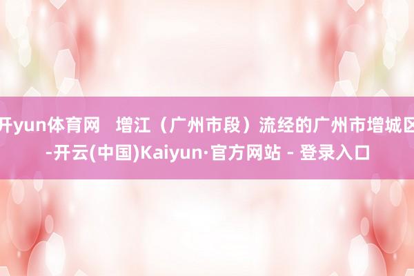 开yun体育网   增江（广州市段）流经的广州市增城区-开云(中国)Kaiyun·官方网站 - 登录入口