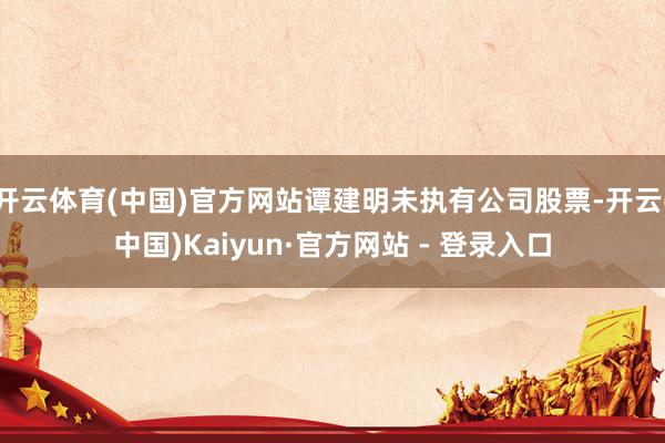开云体育(中国)官方网站谭建明未执有公司股票-开云(中国)Kaiyun·官方网站 - 登录入口