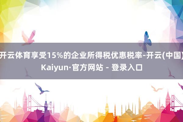 开云体育享受15%的企业所得税优惠税率-开云(中国)Kaiyun·官方网站 - 登录入口