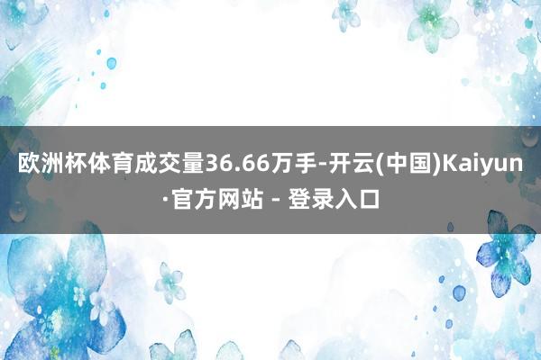 欧洲杯体育成交量36.66万手-开云(中国)Kaiyun·官方网站 - 登录入口