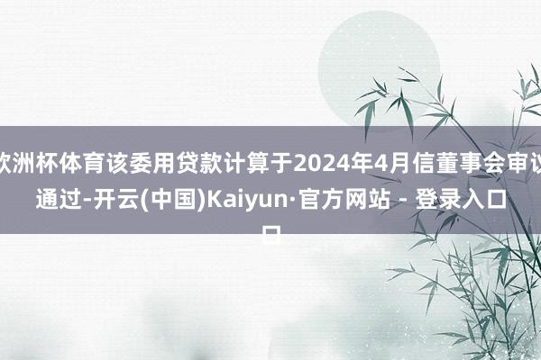 欧洲杯体育该委用贷款计算于2024年4月信董事会审议通过-开云(中国)Kaiyun·官方网站 - 登录入口