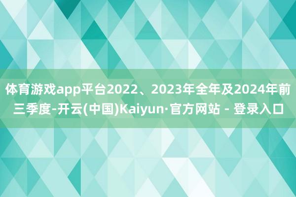 体育游戏app平台2022、2023年全年及2024年前三季度-开云(中国)Kaiyun·官方网站 - 登录入口