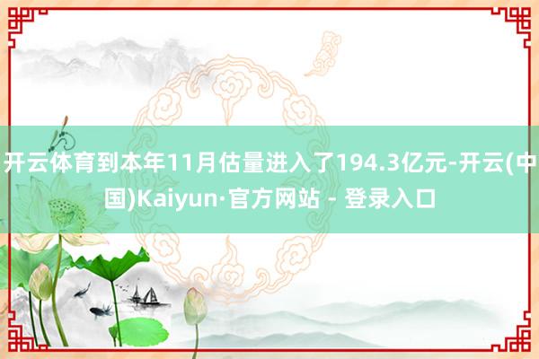 开云体育到本年11月估量进入了194.3亿元-开云(中国)Kaiyun·官方网站 - 登录入口