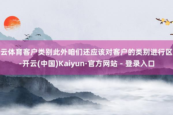 开云体育客户类别此外咱们还应该对客户的类别进行区分-开云(中国)Kaiyun·官方网站 - 登录入口