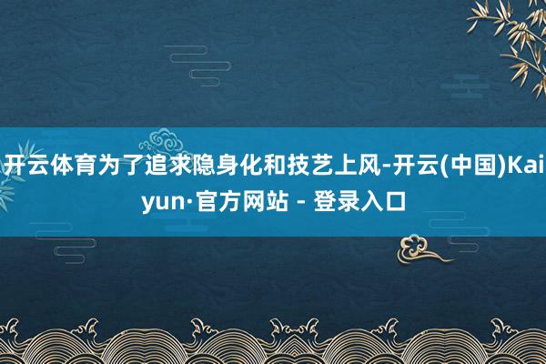 开云体育为了追求隐身化和技艺上风-开云(中国)Kaiyun·官方网站 - 登录入口