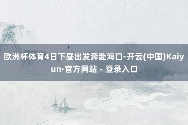 欧洲杯体育4日下昼出发奔赴海口-开云(中国)Kaiyun·官方网站 - 登录入口