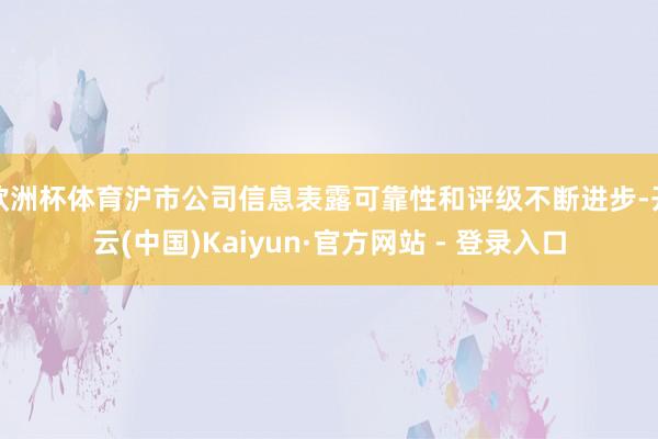 欧洲杯体育沪市公司信息表露可靠性和评级不断进步-开云(中国)Kaiyun·官方网站 - 登录入口