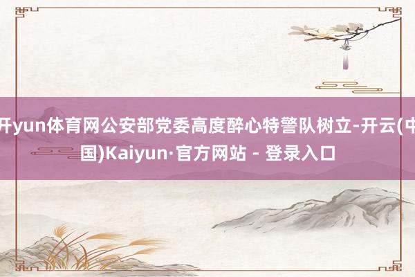 开yun体育网公安部党委高度醉心特警队树立-开云(中国)Kaiyun·官方网站 - 登录入口