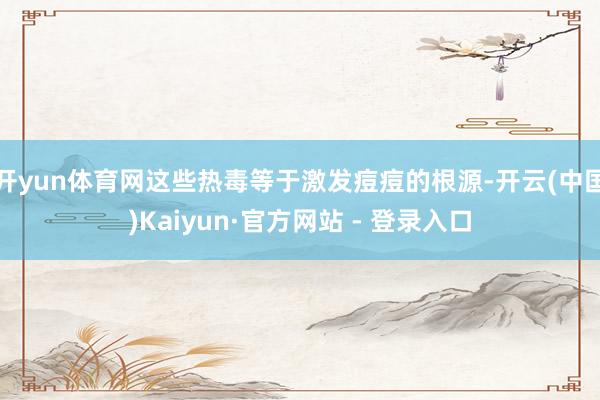 开yun体育网这些热毒等于激发痘痘的根源-开云(中国)Kaiyun·官方网站 - 登录入口