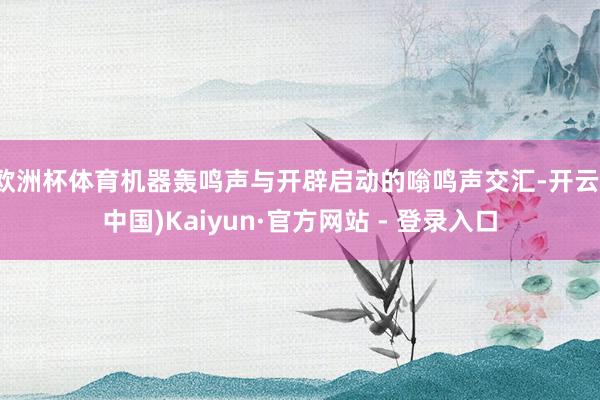 欧洲杯体育机器轰鸣声与开辟启动的嗡鸣声交汇-开云(中国)Kaiyun·官方网站 - 登录入口