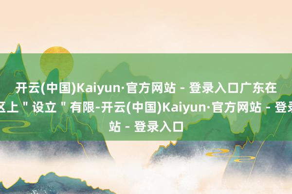 开云(中国)Kaiyun·官方网站 - 登录入口广东在经开区上＂设立＂有限-开云(中国)Kaiyun·官方网站 - 登录入口