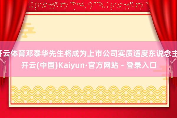 开云体育邓泰华先生将成为上市公司实质适度东说念主-开云(中国)Kaiyun·官方网站 - 登录入口