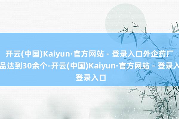 开云(中国)Kaiyun·官方网站 - 登录入口外企药厂居品达到30余个-开云(中国)Kaiyun·官方网站 - 登录入口
