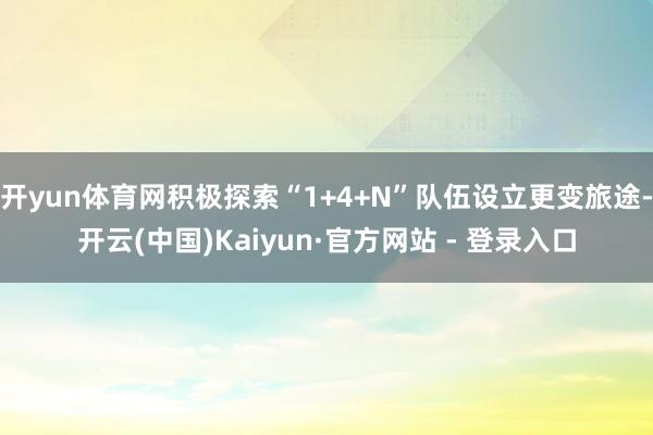 开yun体育网积极探索“1+4+N”队伍设立更变旅途-开云(中国)Kaiyun·官方网站 - 登录入口