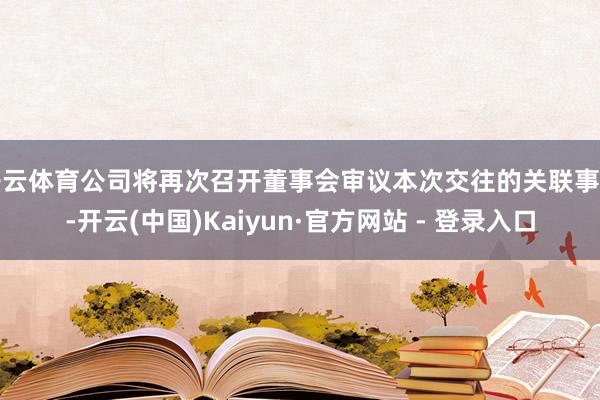 开云体育公司将再次召开董事会审议本次交往的关联事项-开云(中国)Kaiyun·官方网站 - 登录入口