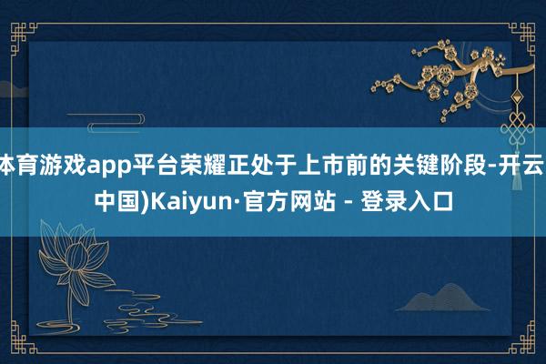 体育游戏app平台荣耀正处于上市前的关键阶段-开云(中国)Kaiyun·官方网站 - 登录入口