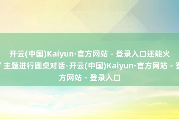开云(中国)Kaiyun·官方网站 - 登录入口还能火多久？”主题进行圆桌对话-开云(中国)Kaiyun·官方网站 - 登录入口
