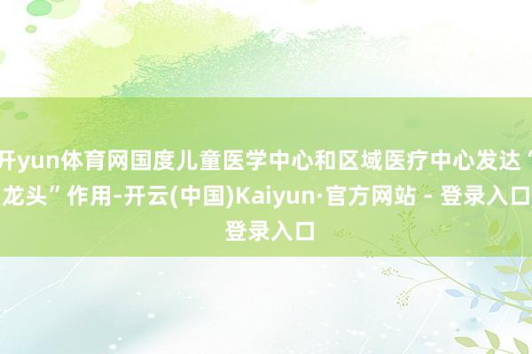 开yun体育网国度儿童医学中心和区域医疗中心发达“龙头”作用-开云(中国)Kaiyun·官方网站 - 登录入口