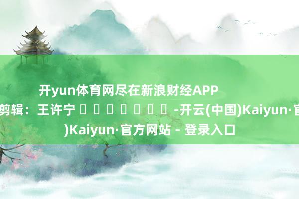 开yun体育网尽在新浪财经APP            						包袱剪辑：王许宁 							-开云(中国)Kaiyun·官方网站 - 登录入口