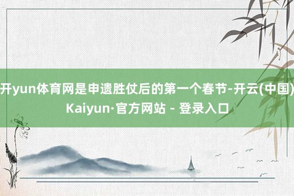 开yun体育网是申遗胜仗后的第一个春节-开云(中国)Kaiyun·官方网站 - 登录入口