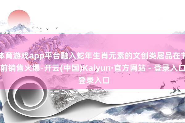 体育游戏app平台融入蛇年生肖元素的文创类居品在节前销售火爆-开云(中国)Kaiyun·官方网站 - 登录入口