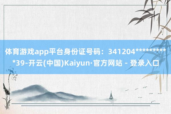 体育游戏app平台身份证号码：341204**********39-开云(中国)Kaiyun·官方网站 - 登录入口
