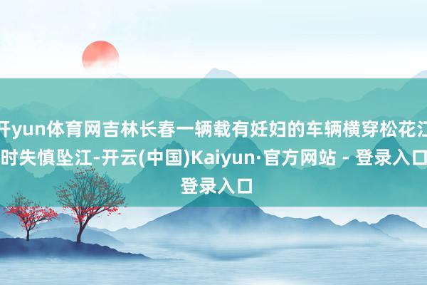 开yun体育网吉林长春一辆载有妊妇的车辆横穿松花江时失慎坠江-开云(中国)Kaiyun·官方网站 - 登录入口