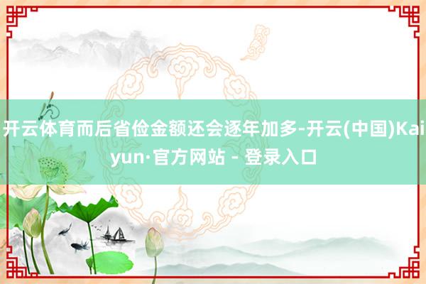 开云体育而后省俭金额还会逐年加多-开云(中国)Kaiyun·官方网站 - 登录入口