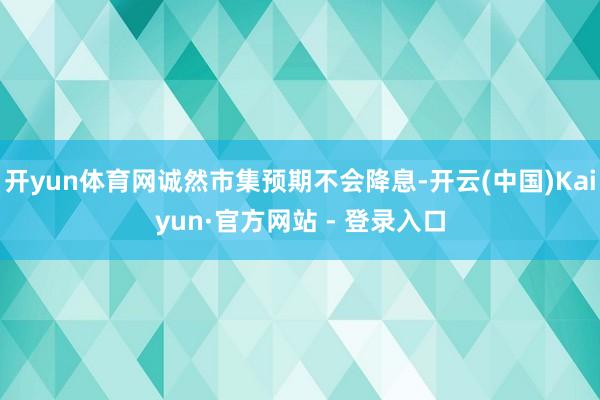 开yun体育网诚然市集预期不会降息-开云(中国)Kaiyun·官方网站 - 登录入口