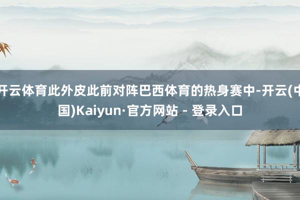 开云体育此外皮此前对阵巴西体育的热身赛中-开云(中国)Kaiyun·官方网站 - 登录入口