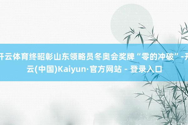 开云体育终昭彰山东领略员冬奥会奖牌“零的冲破”-开云(中国)Kaiyun·官方网站 - 登录入口