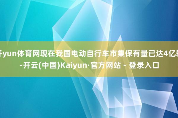 开yun体育网现在我国电动自行车市集保有量已达4亿辆-开云(中国)Kaiyun·官方网站 - 登录入口