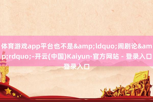 体育游戏app平台也不是&ldquo;闹剧论&rdquo;-开云(中国)Kaiyun·官方网站 - 登录入口