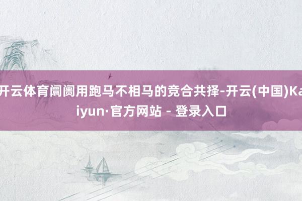 开云体育阛阓用跑马不相马的竞合共择-开云(中国)Kaiyun·官方网站 - 登录入口
