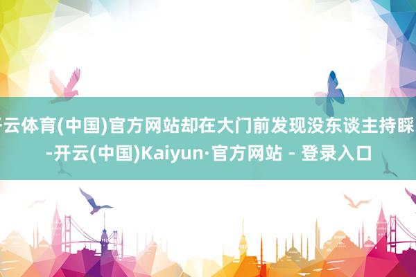 开云体育(中国)官方网站却在大门前发现没东谈主持睬时-开云(中国)Kaiyun·官方网站 - 登录入口