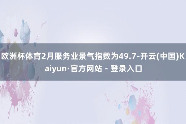 欧洲杯体育2月服务业景气指数为49.7-开云(中国)Kaiyun·官方网站 - 登录入口