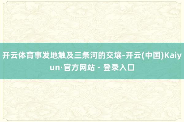 开云体育事发地触及三条河的交壤-开云(中国)Kaiyun·官方网站 - 登录入口