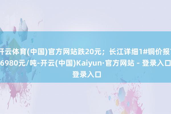 开云体育(中国)官方网站跌20元；长江详细1#铜价报76980元/吨-开云(中国)Kaiyun·官方网站 - 登录入口