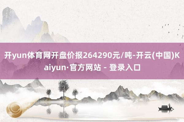 开yun体育网开盘价报264290元/吨-开云(中国)Kaiyun·官方网站 - 登录入口