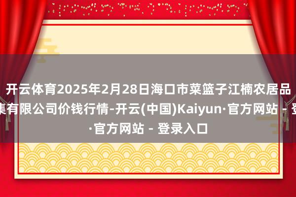 开云体育2025年2月28日海口市菜篮子江楠农居品批发市集有限公司价钱行情-开云(中国)Kaiyun·官方网站 - 登录入口