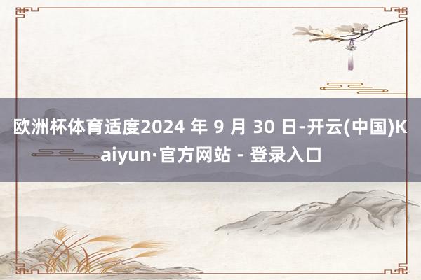 欧洲杯体育适度2024 年 9 月 30 日-开云(中国)Kaiyun·官方网站 - 登录入口