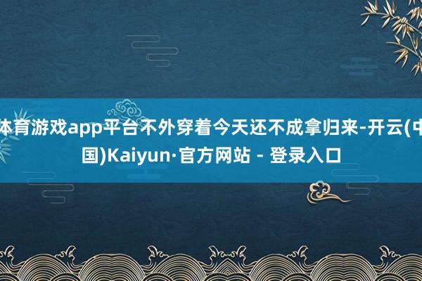 体育游戏app平台不外穿着今天还不成拿归来-开云(中国)Kaiyun·官方网站 - 登录入口