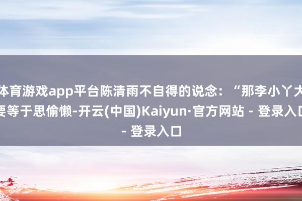 体育游戏app平台陈清雨不自得的说念：“那李小丫大要等于思偷懒-开云(中国)Kaiyun·官方网站 - 登录入口