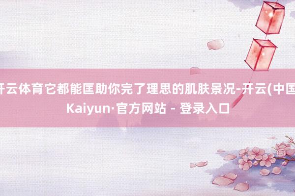 开云体育它都能匡助你完了理思的肌肤景况-开云(中国)Kaiyun·官方网站 - 登录入口