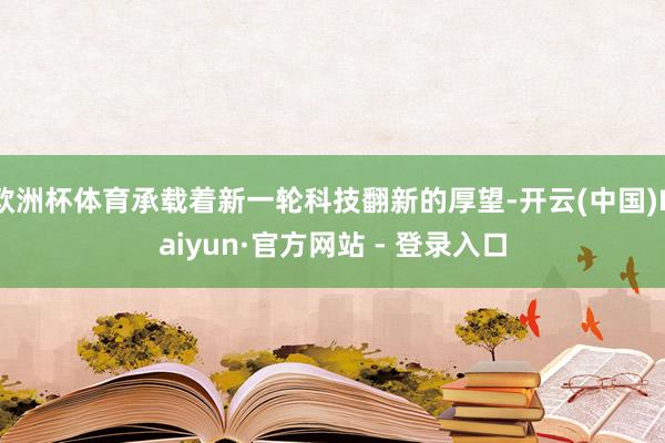欧洲杯体育承载着新一轮科技翻新的厚望-开云(中国)Kaiyun·官方网站 - 登录入口