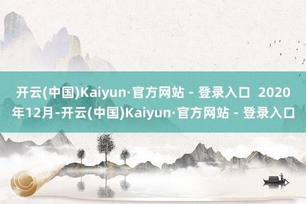 开云(中国)Kaiyun·官方网站 - 登录入口  2020年12月-开云(中国)Kaiyun·官方网站 - 登录入口