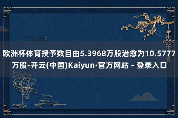 欧洲杯体育授予数目由5.3968万股治愈为10.5777万股-开云(中国)Kaiyun·官方网站 - 登录入口